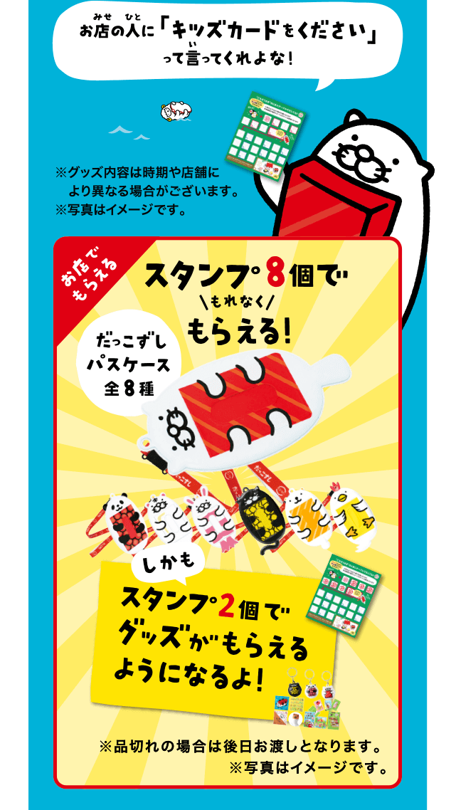 お店の人に「キッズカードをください」って言ってくれよな！ | ※グッズ内容は時期や店舗により異なる場合がございます。※写真はイメージです。お店でもらえる｜スタンプ8個でもれなくもらえる！だっこずしパスケース全8種｜しかもスタンプ2個でグッズがもらえるようになるよ！※品切れの場合は後日お渡しとなります。※写真はイメージです。