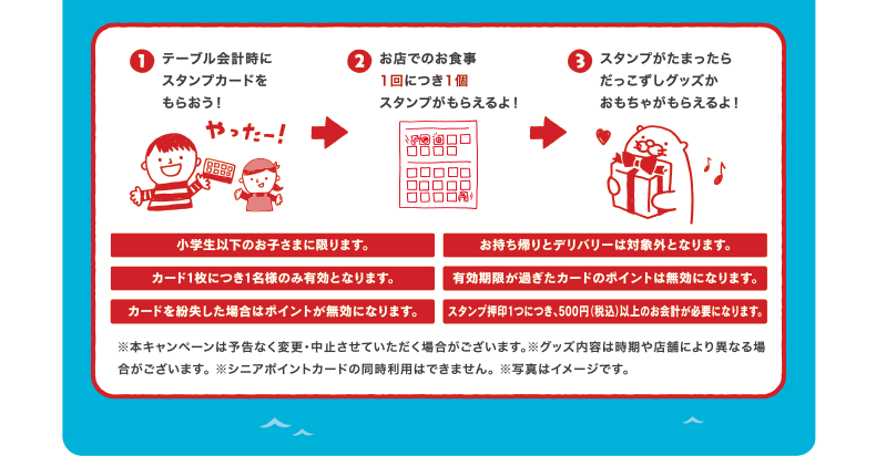 テーブル会計時にスタンプカードをもらおう！お店でのお食事1回につき1個スタンプがもらえるよ！スタンプがたまったらだっこずしグッズかおもちゃがもらえるよ！ | 小学生以下のお子さまに限ります。 | テイクアウトは対象外となります。 | カード1枚につきお1人様のサービスとなります。 | 有効期限が過ぎたカードは無効となります。 | カードを紛失した場合はポイントが無効になります。 | スタンプ押印1つにつき、300円以上のお会計が必要になります。