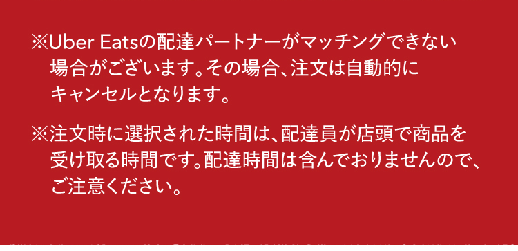 ※Uber Eatsの配達パートナーがマッチングできない場合がございます。その場合、注文は自動的にキャンセルとなります。※注文時に選択された時間は、配達員が店頭で商品を受け取る時間です。配達時間は含んでおりませんので、ご注意ください。